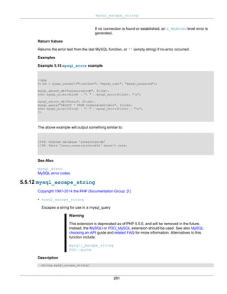 mysql_escape_string
281
If no connection is found or established, an E_WARNING level error is
generated.
Return Values
Returns the error text from the last MySQL function, or '' (empty string) if no error occurred.
Examples
Example 5.15 mysql_error example
<?php
$link = mysql_connect("localhost", "mysql_user", "mysql_password");
mysql_select_db("nonexistentdb", $link);
echo mysql_errno($link) . ": " . mysql_error($link). "n";
mysql_select_db("kossu", $link);
mysql_query("SELECT * FROM nonexistenttable", $link);
echo mysql_errno($link) . ": " . mysql_error($link) . "n";
?>
The above example will output something similar to:
1049: Unknown database 'nonexistentdb'
1146: Table 'kossu.nonexistenttable' doesn't exist
See Also
mysql_errno
MySQL error codes
5.5.12 mysql_escape_string
Copyright 1997-2014 the PHP Documentation Group. [1]
• mysql_escape_string
Escapes a string for use in a mysql_query
Warning
This extension is deprecated as of PHP 5.5.0, and will be removed in the future.
Instead, the MySQLi or PDO_MySQL extension should be used. See also MySQL:
choosing an API guide and related FAQ for more information. Alternatives to this
function include:
mysqli_escape_string
PDO::quote
Description
string mysql_escape_string(
 