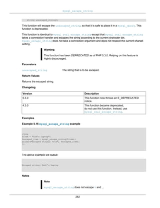 mysql_escape_string
282
string unescaped_string);
This function will escape the unescaped_string, so that it is safe to place it in a mysql_query. This
function is deprecated.
This function is identical to mysql_real_escape_string except that mysql_real_escape_string
takes a connection handler and escapes the string according to the current character set.
mysql_escape_string does not take a connection argument and does not respect the current charset
setting.
Warning
This function has been DEPRECATED as of PHP 5.3.0. Relying on this feature is
highly discouraged.
Parameters
unescaped_string The string that is to be escaped.
Return Values
Returns the escaped string.
Changelog
Version Description
5.3.0 This function now throws an E_DEPRECATED
notice.
4.3.0 This function became deprecated,
do not use this function. Instead, use
mysql_real_escape_string.
Examples
Example 5.16 mysql_escape_string example
<?php
$item = "Zak's Laptop";
$escaped_item = mysql_escape_string($item);
printf("Escaped string: %sn", $escaped_item);
?>
The above example will output:
Escaped string: Zak's Laptop
Notes
Note
mysql_escape_string does not escape % and _.
 