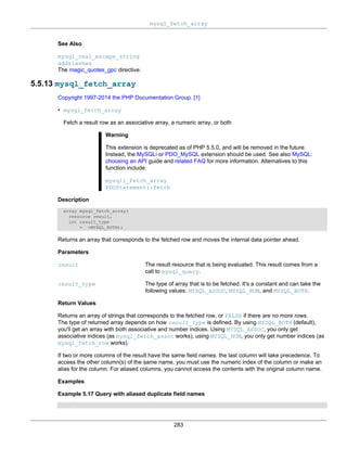 mysql_fetch_array
283
See Also
mysql_real_escape_string
addslashes
The magic_quotes_gpc directive.
5.5.13 mysql_fetch_array
Copyright 1997-2014 the PHP Documentation Group. [1]
• mysql_fetch_array
Fetch a result row as an associative array, a numeric array, or both
Warning
This extension is deprecated as of PHP 5.5.0, and will be removed in the future.
Instead, the MySQLi or PDO_MySQL extension should be used. See also MySQL:
choosing an API guide and related FAQ for more information. Alternatives to this
function include:
mysqli_fetch_array
PDOStatement::fetch
Description
array mysql_fetch_array(
resource result,
int result_type
= =MYSQL_BOTH);
Returns an array that corresponds to the fetched row and moves the internal data pointer ahead.
Parameters
result The result resource that is being evaluated. This result comes from a
call to mysql_query.
result_type The type of array that is to be fetched. It's a constant and can take the
following values: MYSQL_ASSOC, MYSQL_NUM, and MYSQL_BOTH.
Return Values
Returns an array of strings that corresponds to the fetched row, or FALSE if there are no more rows.
The type of returned array depends on how result_type is defined. By using MYSQL_BOTH (default),
you'll get an array with both associative and number indices. Using MYSQL_ASSOC, you only get
associative indices (as mysql_fetch_assoc works), using MYSQL_NUM, you only get number indices (as
mysql_fetch_row works).
If two or more columns of the result have the same field names, the last column will take precedence. To
access the other column(s) of the same name, you must use the numeric index of the column or make an
alias for the column. For aliased columns, you cannot access the contents with the original column name.
Examples
Example 5.17 Query with aliased duplicate field names
 