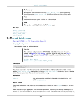 mysql_fetch_assoc
285
Performance
An important thing to note is that using mysql_fetch_array is not significantly
slower than using mysql_fetch_row, while it provides a significant added value.
Note
Field names returned by this function are case-sensitive.
Note
This function sets NULL fields to the PHP NULL value.
See Also
mysql_fetch_row
mysql_fetch_assoc
mysql_data_seek
mysql_query
5.5.14 mysql_fetch_assoc
Copyright 1997-2014 the PHP Documentation Group. [1]
• mysql_fetch_assoc
Fetch a result row as an associative array
Warning
This extension is deprecated as of PHP 5.5.0, and will be removed in the future.
Instead, the MySQLi or PDO_MySQL extension should be used. See also MySQL:
choosing an API guide and related FAQ for more information. Alternatives to this
function include:
mysqli_fetch_assoc
PDOStatement::fetch(PDO::FETCH_ASSOC)
Description
array mysql_fetch_assoc(
resource result);
Returns an associative array that corresponds to the fetched row and moves the internal data pointer
ahead. mysql_fetch_assoc is equivalent to calling mysql_fetch_array with MYSQL_ASSOC for the
optional second parameter. It only returns an associative array.
Parameters
result The result resource that is being evaluated. This result comes from a
call to mysql_query.
Return Values
Returns an associative array of strings that corresponds to the fetched row, or FALSE if there are no more
rows.
If two or more columns of the result have the same field names, the last column will take precedence. To
access the other column(s) of the same name, you either need to access the result with numeric indices by
 