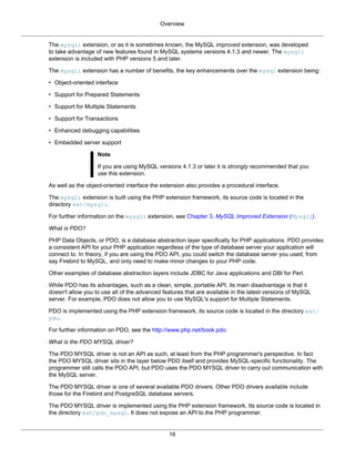 Overview
16
The mysqli extension, or as it is sometimes known, the MySQL improved extension, was developed
to take advantage of new features found in MySQL systems versions 4.1.3 and newer. The mysqli
extension is included with PHP versions 5 and later.
The mysqli extension has a number of benefits, the key enhancements over the mysql extension being:
• Object-oriented interface
• Support for Prepared Statements
• Support for Multiple Statements
• Support for Transactions
• Enhanced debugging capabilities
• Embedded server support
Note
If you are using MySQL versions 4.1.3 or later it is strongly recommended that you
use this extension.
As well as the object-oriented interface the extension also provides a procedural interface.
The mysqli extension is built using the PHP extension framework, its source code is located in the
directory ext/mysqli.
For further information on the mysqli extension, see Chapter 3, MySQL Improved Extension (Mysqli).
What is PDO?
PHP Data Objects, or PDO, is a database abstraction layer specifically for PHP applications. PDO provides
a consistent API for your PHP application regardless of the type of database server your application will
connect to. In theory, if you are using the PDO API, you could switch the database server you used, from
say Firebird to MySQL, and only need to make minor changes to your PHP code.
Other examples of database abstraction layers include JDBC for Java applications and DBI for Perl.
While PDO has its advantages, such as a clean, simple, portable API, its main disadvantage is that it
doesn't allow you to use all of the advanced features that are available in the latest versions of MySQL
server. For example, PDO does not allow you to use MySQL's support for Multiple Statements.
PDO is implemented using the PHP extension framework, its source code is located in the directory ext/
pdo.
For further information on PDO, see the http://www.php.net/book.pdo.
What is the PDO MYSQL driver?
The PDO MYSQL driver is not an API as such, at least from the PHP programmer's perspective. In fact
the PDO MYSQL driver sits in the layer below PDO itself and provides MySQL-specific functionality. The
programmer still calls the PDO API, but PDO uses the PDO MYSQL driver to carry out communication with
the MySQL server.
The PDO MYSQL driver is one of several available PDO drivers. Other PDO drivers available include
those for the Firebird and PostgreSQL database servers.
The PDO MYSQL driver is implemented using the PHP extension framework. Its source code is located in
the directory ext/pdo_mysql. It does not expose an API to the PHP programmer.
 