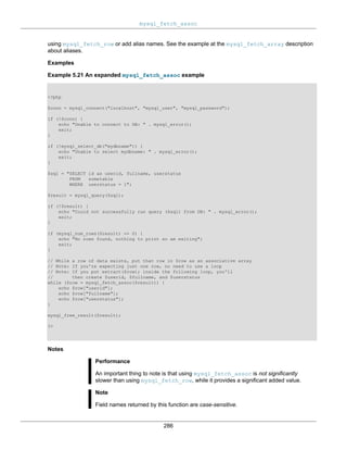 mysql_fetch_assoc
286
using mysql_fetch_row or add alias names. See the example at the mysql_fetch_array description
about aliases.
Examples
Example 5.21 An expanded mysql_fetch_assoc example
<?php
$conn = mysql_connect("localhost", "mysql_user", "mysql_password");
if (!$conn) {
echo "Unable to connect to DB: " . mysql_error();
exit;
}
if (!mysql_select_db("mydbname")) {
echo "Unable to select mydbname: " . mysql_error();
exit;
}
$sql = "SELECT id as userid, fullname, userstatus
FROM sometable
WHERE userstatus = 1";
$result = mysql_query($sql);
if (!$result) {
echo "Could not successfully run query ($sql) from DB: " . mysql_error();
exit;
}
if (mysql_num_rows($result) == 0) {
echo "No rows found, nothing to print so am exiting";
exit;
}
// While a row of data exists, put that row in $row as an associative array
// Note: If you're expecting just one row, no need to use a loop
// Note: If you put extract($row); inside the following loop, you'll
// then create $userid, $fullname, and $userstatus
while ($row = mysql_fetch_assoc($result)) {
echo $row["userid"];
echo $row["fullname"];
echo $row["userstatus"];
}
mysql_free_result($result);
?>
Notes
Performance
An important thing to note is that using mysql_fetch_assoc is not significantly
slower than using mysql_fetch_row, while it provides a significant added value.
Note
Field names returned by this function are case-sensitive.
 