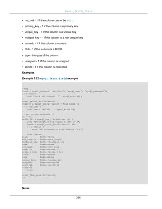 mysql_fetch_field
288
• not_null - 1 if the column cannot be NULL
• primary_key - 1 if the column is a primary key
• unique_key - 1 if the column is a unique key
• multiple_key - 1 if the column is a non-unique key
• numeric - 1 if the column is numeric
• blob - 1 if the column is a BLOB
• type - the type of the column
• unsigned - 1 if the column is unsigned
• zerofill - 1 if the column is zero-filled
Examples
Example 5.22 mysql_fetch_field example
<?php
$conn = mysql_connect('localhost', 'mysql_user', 'mysql_password');
if (!$conn) {
die('Could not connect: ' . mysql_error());
}
mysql_select_db('database');
$result = mysql_query('select * from table');
if (!$result) {
die('Query failed: ' . mysql_error());
}
/* get column metadata */
$i = 0;
while ($i < mysql_num_fields($result)) {
echo "Information for column $i:<br />n";
$meta = mysql_fetch_field($result, $i);
if (!$meta) {
echo "No information available<br />n";
}
echo "<pre>
blob: $meta->blob
max_length: $meta->max_length
multiple_key: $meta->multiple_key
name: $meta->name
not_null: $meta->not_null
numeric: $meta->numeric
primary_key: $meta->primary_key
table: $meta->table
type: $meta->type
unique_key: $meta->unique_key
unsigned: $meta->unsigned
zerofill: $meta->zerofill
</pre>";
$i++;
}
mysql_free_result($result);
?>
Notes
 