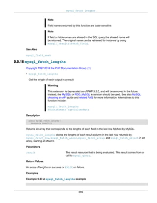 mysql_fetch_lengths
289
Note
Field names returned by this function are case-sensitive.
Note
If field or tablenames are aliased in the SQL query the aliased name will
be returned. The original name can be retrieved for instance by using
mysqli_result::fetch_field.
See Also
mysql_field_seek
5.5.16 mysql_fetch_lengths
Copyright 1997-2014 the PHP Documentation Group. [1]
• mysql_fetch_lengths
Get the length of each output in a result
Warning
This extension is deprecated as of PHP 5.5.0, and will be removed in the future.
Instead, the MySQLi or PDO_MySQL extension should be used. See also MySQL:
choosing an API guide and related FAQ for more information. Alternatives to this
function include:
mysqli_fetch_lengths
PDOStatement::getColumnMeta
Description
array mysql_fetch_lengths(
resource result);
Returns an array that corresponds to the lengths of each field in the last row fetched by MySQL.
mysql_fetch_lengths stores the lengths of each result column in the last row returned by
mysql_fetch_row, mysql_fetch_assoc, mysql_fetch_array, and mysql_fetch_object in an
array, starting at offset 0.
Parameters
result The result resource that is being evaluated. This result comes from a
call to mysql_query.
Return Values
An array of lengths on success or FALSE on failure.
Examples
Example 5.23 A mysql_fetch_lengths example
 