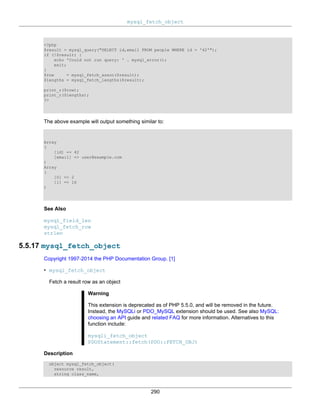 mysql_fetch_object
290
<?php
$result = mysql_query("SELECT id,email FROM people WHERE id = '42'");
if (!$result) {
echo 'Could not run query: ' . mysql_error();
exit;
}
$row = mysql_fetch_assoc($result);
$lengths = mysql_fetch_lengths($result);
print_r($row);
print_r($lengths);
?>
The above example will output something similar to:
Array
(
[id] => 42
[email] => user@example.com
)
Array
(
[0] => 2
[1] => 16
)
See Also
mysql_field_len
mysql_fetch_row
strlen
5.5.17 mysql_fetch_object
Copyright 1997-2014 the PHP Documentation Group. [1]
• mysql_fetch_object
Fetch a result row as an object
Warning
This extension is deprecated as of PHP 5.5.0, and will be removed in the future.
Instead, the MySQLi or PDO_MySQL extension should be used. See also MySQL:
choosing an API guide and related FAQ for more information. Alternatives to this
function include:
mysqli_fetch_object
PDOStatement::fetch(PDO::FETCH_OBJ)
Description
object mysql_fetch_object(
resource result,
string class_name,
 