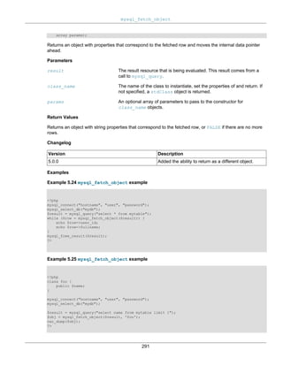 mysql_fetch_object
291
array params);
Returns an object with properties that correspond to the fetched row and moves the internal data pointer
ahead.
Parameters
result The result resource that is being evaluated. This result comes from a
call to mysql_query.
class_name The name of the class to instantiate, set the properties of and return. If
not specified, a stdClass object is returned.
params An optional array of parameters to pass to the constructor for
class_name objects.
Return Values
Returns an object with string properties that correspond to the fetched row, or FALSE if there are no more
rows.
Changelog
Version Description
5.0.0 Added the ability to return as a different object.
Examples
Example 5.24 mysql_fetch_object example
<?php
mysql_connect("hostname", "user", "password");
mysql_select_db("mydb");
$result = mysql_query("select * from mytable");
while ($row = mysql_fetch_object($result)) {
echo $row->user_id;
echo $row->fullname;
}
mysql_free_result($result);
?>
Example 5.25 mysql_fetch_object example
<?php
class foo {
public $name;
}
mysql_connect("hostname", "user", "password");
mysql_select_db("mydb");
$result = mysql_query("select name from mytable limit 1");
$obj = mysql_fetch_object($result, 'foo');
var_dump($obj);
?>
 