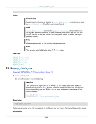 mysql_fetch_row
292
Notes
Performance
Speed-wise, the function is identical to mysql_fetch_array, and almost as quick
as mysql_fetch_row (the difference is insignificant).
Note
mysql_fetch_object is similar to mysql_fetch_array, with one difference -
an object is returned, instead of an array. Indirectly, that means that you can only
access the data by the field names, and not by their offsets (numbers are illegal
property names).
Note
Field names returned by this function are case-sensitive.
Note
This function sets NULL fields to the PHP NULL value.
See Also
mysql_fetch_array
mysql_fetch_assoc
mysql_fetch_row
mysql_data_seek
mysql_query
5.5.18 mysql_fetch_row
Copyright 1997-2014 the PHP Documentation Group. [1]
• mysql_fetch_row
Get a result row as an enumerated array
Warning
This extension is deprecated as of PHP 5.5.0, and will be removed in the future.
Instead, the MySQLi or PDO_MySQL extension should be used. See also MySQL:
choosing an API guide and related FAQ for more information. Alternatives to this
function include:
mysqli_fetch_row
PDOStatement::fetch(PDO::FETCH_NUM)
Description
array mysql_fetch_row(
resource result);
Returns a numerical array that corresponds to the fetched row and moves the internal data pointer ahead.
Parameters
 