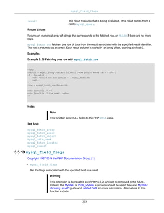 mysql_field_flags
293
result The result resource that is being evaluated. This result comes from a
call to mysql_query.
Return Values
Returns an numerical array of strings that corresponds to the fetched row, or FALSE if there are no more
rows.
mysql_fetch_row fetches one row of data from the result associated with the specified result identifier.
The row is returned as an array. Each result column is stored in an array offset, starting at offset 0.
Examples
Example 5.26 Fetching one row with mysql_fetch_row
<?php
$result = mysql_query("SELECT id,email FROM people WHERE id = '42'");
if (!$result) {
echo 'Could not run query: ' . mysql_error();
exit;
}
$row = mysql_fetch_row($result);
echo $row[0]; // 42
echo $row[1]; // the email value
?>
Notes
Note
This function sets NULL fields to the PHP NULL value.
See Also
mysql_fetch_array
mysql_fetch_assoc
mysql_fetch_object
mysql_data_seek
mysql_fetch_lengths
mysql_result
5.5.19 mysql_field_flags
Copyright 1997-2014 the PHP Documentation Group. [1]
• mysql_field_flags
Get the flags associated with the specified field in a result
Warning
This extension is deprecated as of PHP 5.5.0, and will be removed in the future.
Instead, the MySQLi or PDO_MySQL extension should be used. See also MySQL:
choosing an API guide and related FAQ for more information. Alternatives to this
function include:
 