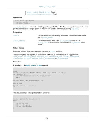 mysql_field_flags
294
mysqli_fetch_field_direct [flags]
PDOStatement::getColumnMeta [flags]
Description
string mysql_field_flags(
resource result,
int field_offset);
mysql_field_flags returns the field flags of the specified field. The flags are reported as a single word
per flag separated by a single space, so that you can split the returned value using explode.
Parameters
result The result resource that is being evaluated. This result comes from a
call to mysql_query.
field_offset The numerical field offset. The field_offset starts at 0. If
field_offset does not exist, an error of level E_WARNING is also
issued.
Return Values
Returns a string of flags associated with the result or FALSE on failure.
The following flags are reported, if your version of MySQL is current enough to support them:
"not_null", "primary_key", "unique_key", "multiple_key", "blob", "unsigned",
"zerofill", "binary", "enum", "auto_increment" and "timestamp".
Examples
Example 5.27 A mysql_field_flags example
<?php
$result = mysql_query("SELECT id,email FROM people WHERE id = '42'");
if (!$result) {
echo 'Could not run query: ' . mysql_error();
exit;
}
$flags = mysql_field_flags($result, 0);
echo $flags;
print_r(explode(' ', $flags));
?>
The above example will output something similar to:
not_null primary_key auto_increment
Array
(
[0] => not_null
[1] => primary_key
[2] => auto_increment
)
 