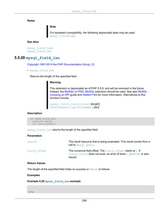 mysql_field_len
295
Notes
Note
For backward compatibility, the following deprecated alias may be used:
mysql_fieldflags
See Also
mysql_field_type
mysql_field_len
5.5.20 mysql_field_len
Copyright 1997-2014 the PHP Documentation Group. [1]
• mysql_field_len
Returns the length of the specified field
Warning
This extension is deprecated as of PHP 5.5.0, and will be removed in the future.
Instead, the MySQLi or PDO_MySQL extension should be used. See also MySQL:
choosing an API guide and related FAQ for more information. Alternatives to this
function include:
mysqli_fetch_field_direct [length]
PDOStatement::getColumnMeta [len]
Description
int mysql_field_len(
resource result,
int field_offset);
mysql_field_len returns the length of the specified field.
Parameters
result The result resource that is being evaluated. This result comes from a
call to mysql_query.
field_offset The numerical field offset. The field_offset starts at 0. If
field_offset does not exist, an error of level E_WARNING is also
issued.
Return Values
The length of the specified field index on success or FALSE on failure.
Examples
Example 5.28 mysql_field_len example
<?php
 