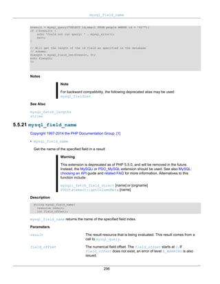 mysql_field_name
296
$result = mysql_query("SELECT id,email FROM people WHERE id = '42'");
if (!$result) {
echo 'Could not run query: ' . mysql_error();
exit;
}
// Will get the length of the id field as specified in the database
// schema.
$length = mysql_field_len($result, 0);
echo $length;
?>
Notes
Note
For backward compatibility, the following deprecated alias may be used:
mysql_fieldlen
See Also
mysql_fetch_lengths
strlen
5.5.21 mysql_field_name
Copyright 1997-2014 the PHP Documentation Group. [1]
• mysql_field_name
Get the name of the specified field in a result
Warning
This extension is deprecated as of PHP 5.5.0, and will be removed in the future.
Instead, the MySQLi or PDO_MySQL extension should be used. See also MySQL:
choosing an API guide and related FAQ for more information. Alternatives to this
function include:
mysqli_fetch_field_direct [name] or [orgname]
PDOStatement::getColumnMeta [name]
Description
string mysql_field_name(
resource result,
int field_offset);
mysql_field_name returns the name of the specified field index.
Parameters
result The result resource that is being evaluated. This result comes from a
call to mysql_query.
field_offset The numerical field offset. The field_offset starts at 0. If
field_offset does not exist, an error of level E_WARNING is also
issued.
 