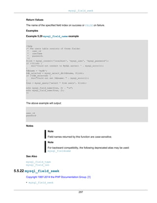 mysql_field_seek
297
Return Values
The name of the specified field index on success or FALSE on failure.
Examples
Example 5.29 mysql_field_name example
<?php
/* The users table consists of three fields:
* user_id
* username
* password.
*/
$link = mysql_connect('localhost', 'mysql_user', 'mysql_password');
if (!$link) {
die('Could not connect to MySQL server: ' . mysql_error());
}
$dbname = 'mydb';
$db_selected = mysql_select_db($dbname, $link);
if (!$db_selected) {
die("Could not set $dbname: " . mysql_error());
}
$res = mysql_query('select * from users', $link);
echo mysql_field_name($res, 0) . "n";
echo mysql_field_name($res, 2);
?>
The above example will output:
user_id
password
Notes
Note
Field names returned by this function are case-sensitive.
Note
For backward compatibility, the following deprecated alias may be used:
mysql_fieldname
See Also
mysql_field_type
mysql_field_len
5.5.22 mysql_field_seek
Copyright 1997-2014 the PHP Documentation Group. [1]
• mysql_field_seek
 