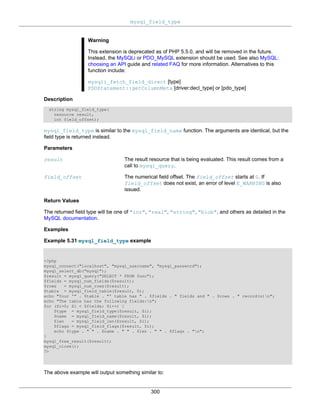 mysql_field_type
300
Warning
This extension is deprecated as of PHP 5.5.0, and will be removed in the future.
Instead, the MySQLi or PDO_MySQL extension should be used. See also MySQL:
choosing an API guide and related FAQ for more information. Alternatives to this
function include:
mysqli_fetch_field_direct [type]
PDOStatement::getColumnMeta [driver:decl_type] or [pdo_type]
Description
string mysql_field_type(
resource result,
int field_offset);
mysql_field_type is similar to the mysql_field_name function. The arguments are identical, but the
field type is returned instead.
Parameters
result The result resource that is being evaluated. This result comes from a
call to mysql_query.
field_offset The numerical field offset. The field_offset starts at 0. If
field_offset does not exist, an error of level E_WARNING is also
issued.
Return Values
The returned field type will be one of "int", "real", "string", "blob", and others as detailed in the
MySQL documentation.
Examples
Example 5.31 mysql_field_type example
<?php
mysql_connect("localhost", "mysql_username", "mysql_password");
mysql_select_db("mysql");
$result = mysql_query("SELECT * FROM func");
$fields = mysql_num_fields($result);
$rows = mysql_num_rows($result);
$table = mysql_field_table($result, 0);
echo "Your '" . $table . "' table has " . $fields . " fields and " . $rows . " record(s)n";
echo "The table has the following fields:n";
for ($i=0; $i < $fields; $i++) {
$type = mysql_field_type($result, $i);
$name = mysql_field_name($result, $i);
$len = mysql_field_len($result, $i);
$flags = mysql_field_flags($result, $i);
echo $type . " " . $name . " " . $len . " " . $flags . "n";
}
mysql_free_result($result);
mysql_close();
?>
The above example will output something similar to:
 