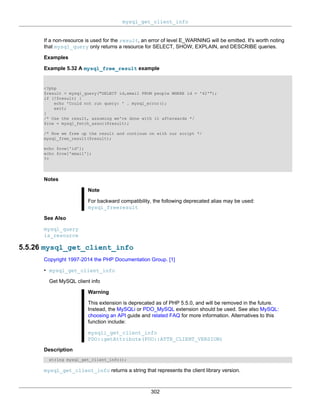 mysql_get_client_info
302
If a non-resource is used for the result, an error of level E_WARNING will be emitted. It's worth noting
that mysql_query only returns a resource for SELECT, SHOW, EXPLAIN, and DESCRIBE queries.
Examples
Example 5.32 A mysql_free_result example
<?php
$result = mysql_query("SELECT id,email FROM people WHERE id = '42'");
if (!$result) {
echo 'Could not run query: ' . mysql_error();
exit;
}
/* Use the result, assuming we're done with it afterwards */
$row = mysql_fetch_assoc($result);
/* Now we free up the result and continue on with our script */
mysql_free_result($result);
echo $row['id'];
echo $row['email'];
?>
Notes
Note
For backward compatibility, the following deprecated alias may be used:
mysql_freeresult
See Also
mysql_query
is_resource
5.5.26 mysql_get_client_info
Copyright 1997-2014 the PHP Documentation Group. [1]
• mysql_get_client_info
Get MySQL client info
Warning
This extension is deprecated as of PHP 5.5.0, and will be removed in the future.
Instead, the MySQLi or PDO_MySQL extension should be used. See also MySQL:
choosing an API guide and related FAQ for more information. Alternatives to this
function include:
mysqli_get_client_info
PDO::getAttribute(PDO::ATTR_CLIENT_VERSION)
Description
string mysql_get_client_info();
mysql_get_client_info returns a string that represents the client library version.
 