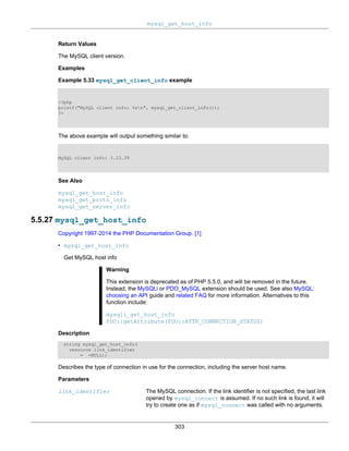 mysql_get_host_info
303
Return Values
The MySQL client version.
Examples
Example 5.33 mysql_get_client_info example
<?php
printf("MySQL client info: %sn", mysql_get_client_info());
?>
The above example will output something similar to:
MySQL client info: 3.23.39
See Also
mysql_get_host_info
mysql_get_proto_info
mysql_get_server_info
5.5.27 mysql_get_host_info
Copyright 1997-2014 the PHP Documentation Group. [1]
• mysql_get_host_info
Get MySQL host info
Warning
This extension is deprecated as of PHP 5.5.0, and will be removed in the future.
Instead, the MySQLi or PDO_MySQL extension should be used. See also MySQL:
choosing an API guide and related FAQ for more information. Alternatives to this
function include:
mysqli_get_host_info
PDO::getAttribute(PDO::ATTR_CONNECTION_STATUS)
Description
string mysql_get_host_info(
resource link_identifier
= =NULL);
Describes the type of connection in use for the connection, including the server host name.
Parameters
link_identifier The MySQL connection. If the link identifier is not specified, the last link
opened by mysql_connect is assumed. If no such link is found, it will
try to create one as if mysql_connect was called with no arguments.
 