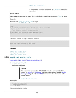 mysql_get_proto_info
304
If no connection is found or established, an E_WARNING level error is
generated.
Return Values
Returns a string describing the type of MySQL connection in use for the connection or FALSE on failure.
Examples
Example 5.34 mysql_get_host_info example
<?php
$link = mysql_connect('localhost', 'mysql_user', 'mysql_password');
if (!$link) {
die('Could not connect: ' . mysql_error());
}
printf("MySQL host info: %sn", mysql_get_host_info());
?>
The above example will output something similar to:
MySQL host info: Localhost via UNIX socket
See Also
mysql_get_client_info
mysql_get_proto_info
mysql_get_server_info
5.5.28 mysql_get_proto_info
Copyright 1997-2014 the PHP Documentation Group. [1]
• mysql_get_proto_info
Get MySQL protocol info
Warning
This extension is deprecated as of PHP 5.5.0, and will be removed in the future.
Instead, the MySQLi or PDO_MySQL extension should be used. See also MySQL:
choosing an API guide and related FAQ for more information. Alternatives to this
function include:
mysqli_get_proto_info
Description
int mysql_get_proto_info(
resource link_identifier
= =NULL);
Retrieves the MySQL protocol.
 