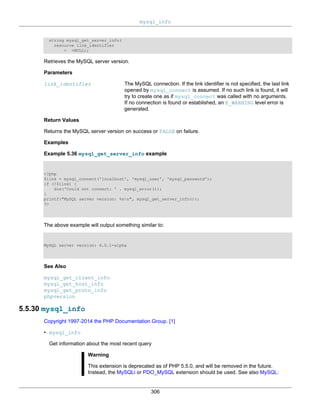 mysql_info
306
string mysql_get_server_info(
resource link_identifier
= =NULL);
Retrieves the MySQL server version.
Parameters
link_identifier The MySQL connection. If the link identifier is not specified, the last link
opened by mysql_connect is assumed. If no such link is found, it will
try to create one as if mysql_connect was called with no arguments.
If no connection is found or established, an E_WARNING level error is
generated.
Return Values
Returns the MySQL server version on success or FALSE on failure.
Examples
Example 5.36 mysql_get_server_info example
<?php
$link = mysql_connect('localhost', 'mysql_user', 'mysql_password');
if (!$link) {
die('Could not connect: ' . mysql_error());
}
printf("MySQL server version: %sn", mysql_get_server_info());
?>
The above example will output something similar to:
MySQL server version: 4.0.1-alpha
See Also
mysql_get_client_info
mysql_get_host_info
mysql_get_proto_info
phpversion
5.5.30 mysql_info
Copyright 1997-2014 the PHP Documentation Group. [1]
• mysql_info
Get information about the most recent query
Warning
This extension is deprecated as of PHP 5.5.0, and will be removed in the future.
Instead, the MySQLi or PDO_MySQL extension should be used. See also MySQL:
 