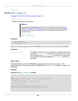 mysql_insert_id
308
mysql_stat
5.5.31 mysql_insert_id
Copyright 1997-2014 the PHP Documentation Group. [1]
• mysql_insert_id
Get the ID generated in the last query
Warning
This extension is deprecated as of PHP 5.5.0, and will be removed in the future.
Instead, the MySQLi or PDO_MySQL extension should be used. See also MySQL:
choosing an API guide and related FAQ for more information. Alternatives to this
function include:
mysqli_insert_id
PDO::lastInsertId
Description
int mysql_insert_id(
resource link_identifier
= =NULL);
Retrieves the ID generated for an AUTO_INCREMENT column by the previous query (usually INSERT).
Parameters
link_identifier The MySQL connection. If the link identifier is not specified, the last link
opened by mysql_connect is assumed. If no such link is found, it will
try to create one as if mysql_connect was called with no arguments.
If no connection is found or established, an E_WARNING level error is
generated.
Return Values
The ID generated for an AUTO_INCREMENT column by the previous query on success, 0 if the
previous query does not generate an AUTO_INCREMENT value, or FALSE if no MySQL connection was
established.
Examples
Example 5.38 mysql_insert_id example
<?php
$link = mysql_connect('localhost', 'mysql_user', 'mysql_password');
if (!$link) {
die('Could not connect: ' . mysql_error());
}
mysql_select_db('mydb');
mysql_query("INSERT INTO mytable (product) values ('kossu')");
printf("Last inserted record has id %dn", mysql_insert_id());
?>
 