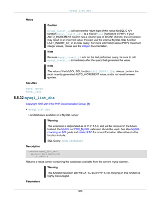 mysql_list_dbs
309
Notes
Caution
mysql_insert_id will convert the return type of the native MySQL C API
function mysql_insert_id() to a type of long (named int in PHP). If your
AUTO_INCREMENT column has a column type of BIGINT (64 bits) the conversion
may result in an incorrect value. Instead, use the internal MySQL SQL function
LAST_INSERT_ID() in an SQL query. For more information about PHP's maximum
integer values, please see the integer documentation.
Note
Because mysql_insert_id acts on the last performed query, be sure to call
mysql_insert_id immediately after the query that generates the value.
Note
The value of the MySQL SQL function LAST_INSERT_ID() always contains the
most recently generated AUTO_INCREMENT value, and is not reset between
queries.
See Also
mysql_query
mysql_info
5.5.32 mysql_list_dbs
Copyright 1997-2014 the PHP Documentation Group. [1]
• mysql_list_dbs
List databases available on a MySQL server
Warning
This extension is deprecated as of PHP 5.5.0, and will be removed in the future.
Instead, the MySQLi or PDO_MySQL extension should be used. See also MySQL:
choosing an API guide and related FAQ for more information. Alternatives to this
function include:
SQL Query: SHOW DATABASES
Description
resource mysql_list_dbs(
resource link_identifier
= =NULL);
Returns a result pointer containing the databases available from the current mysql daemon.
Warning
This function has been DEPRECATED as of PHP 5.4.0. Relying on this function is
highly discouraged.
Parameters
 