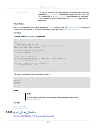 mysql_list_fields
310
link_identifier The MySQL connection. If the link identifier is not specified, the last link
opened by mysql_connect is assumed. If no such link is found, it will
try to create one as if mysql_connect was called with no arguments.
If no connection is found or established, an E_WARNING level error is
generated.
Return Values
Returns a result pointer resource on success, or FALSE on failure. Use the mysql_tablename function to
traverse this result pointer, or any function for result tables, such as mysql_fetch_array.
Examples
Example 5.39 mysql_list_dbs example
<?php
// Usage without mysql_list_dbs()
$link = mysql_connect('localhost', 'mysql_user', 'mysql_password');
$res = mysql_query("SHOW DATABASES");
while ($row = mysql_fetch_assoc($res)) {
echo $row['Database'] . "n";
}
// Deprecated as of PHP 5.4.0
$link = mysql_connect('localhost', 'mysql_user', 'mysql_password');
$db_list = mysql_list_dbs($link);
while ($row = mysql_fetch_object($db_list)) {
echo $row->Database . "n";
}
?>
The above example will output something similar to:
database1
database2
database3
Notes
Note
For backward compatibility, the following deprecated alias may be used:
mysql_listdbs
See Also
mysql_db_name
mysql_select_db
5.5.33 mysql_list_fields
Copyright 1997-2014 the PHP Documentation Group. [1]
 