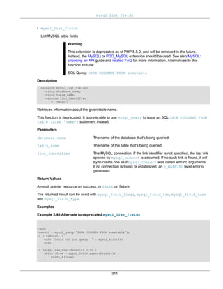 mysql_list_fields
311
• mysql_list_fields
List MySQL table fields
Warning
This extension is deprecated as of PHP 5.5.0, and will be removed in the future.
Instead, the MySQLi or PDO_MySQL extension should be used. See also MySQL:
choosing an API guide and related FAQ for more information. Alternatives to this
function include:
SQL Query: SHOW COLUMNS FROM sometable
Description
resource mysql_list_fields(
string database_name,
string table_name,
resource link_identifier
= =NULL);
Retrieves information about the given table name.
This function is deprecated. It is preferable to use mysql_query to issue an SQL SHOW COLUMNS FROM
table [LIKE 'name'] statement instead.
Parameters
database_name The name of the database that's being queried.
table_name The name of the table that's being queried.
link_identifier The MySQL connection. If the link identifier is not specified, the last link
opened by mysql_connect is assumed. If no such link is found, it will
try to create one as if mysql_connect was called with no arguments.
If no connection is found or established, an E_WARNING level error is
generated.
Return Values
A result pointer resource on success, or FALSE on failure.
The returned result can be used with mysql_field_flags, mysql_field_len, mysql_field_name
and mysql_field_type.
Examples
Example 5.40 Alternate to deprecated mysql_list_fields
<?php
$result = mysql_query("SHOW COLUMNS FROM sometable");
if (!$result) {
echo 'Could not run query: ' . mysql_error();
exit;
}
if (mysql_num_rows($result) > 0) {
while ($row = mysql_fetch_assoc($result)) {
print_r($row);
}
 