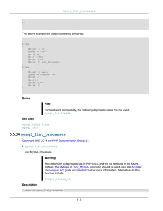 mysql_list_processes
312
}
?>
The above example will output something similar to:
Array
(
[Field] => id
[Type] => int(7)
[Null] =>
[Key] => PRI
[Default] =>
[Extra] => auto_increment
)
Array
(
[Field] => email
[Type] => varchar(100)
[Null] =>
[Key] =>
[Default] =>
[Extra] =>
)
Notes
Note
For backward compatibility, the following deprecated alias may be used:
mysql_listfields
See Also
mysql_field_flags
mysql_info
5.5.34 mysql_list_processes
Copyright 1997-2014 the PHP Documentation Group. [1]
• mysql_list_processes
List MySQL processes
Warning
This extension is deprecated as of PHP 5.5.0, and will be removed in the future.
Instead, the MySQLi or PDO_MySQL extension should be used. See also MySQL:
choosing an API guide and related FAQ for more information. Alternatives to this
function include:
mysqli_thread_id
Description
resource mysql_list_processes(
 