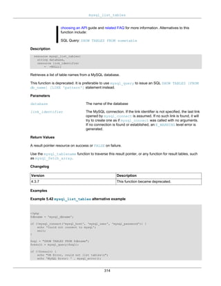 mysql_list_tables
314
choosing an API guide and related FAQ for more information. Alternatives to this
function include:
SQL Query: SHOW TABLES FROM sometable
Description
resource mysql_list_tables(
string database,
resource link_identifier
= =NULL);
Retrieves a list of table names from a MySQL database.
This function is deprecated. It is preferable to use mysql_query to issue an SQL SHOW TABLES [FROM
db_name] [LIKE 'pattern'] statement instead.
Parameters
database The name of the database
link_identifier The MySQL connection. If the link identifier is not specified, the last link
opened by mysql_connect is assumed. If no such link is found, it will
try to create one as if mysql_connect was called with no arguments.
If no connection is found or established, an E_WARNING level error is
generated.
Return Values
A result pointer resource on success or FALSE on failure.
Use the mysql_tablename function to traverse this result pointer, or any function for result tables, such
as mysql_fetch_array.
Changelog
Version Description
4.3.7 This function became deprecated.
Examples
Example 5.42 mysql_list_tables alternative example
<?php
$dbname = 'mysql_dbname';
if (!mysql_connect('mysql_host', 'mysql_user', 'mysql_password')) {
echo 'Could not connect to mysql';
exit;
}
$sql = "SHOW TABLES FROM $dbname";
$result = mysql_query($sql);
if (!$result) {
echo "DB Error, could not list tablesn";
echo 'MySQL Error: ' . mysql_error();
 