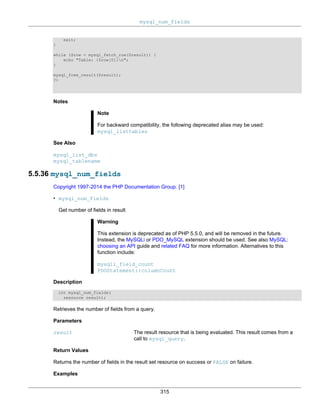 mysql_num_fields
315
exit;
}
while ($row = mysql_fetch_row($result)) {
echo "Table: {$row[0]}n";
}
mysql_free_result($result);
?>
Notes
Note
For backward compatibility, the following deprecated alias may be used:
mysql_listtables
See Also
mysql_list_dbs
mysql_tablename
5.5.36 mysql_num_fields
Copyright 1997-2014 the PHP Documentation Group. [1]
• mysql_num_fields
Get number of fields in result
Warning
This extension is deprecated as of PHP 5.5.0, and will be removed in the future.
Instead, the MySQLi or PDO_MySQL extension should be used. See also MySQL:
choosing an API guide and related FAQ for more information. Alternatives to this
function include:
mysqli_field_count
PDOStatement::columnCount
Description
int mysql_num_fields(
resource result);
Retrieves the number of fields from a query.
Parameters
result The result resource that is being evaluated. This result comes from a
call to mysql_query.
Return Values
Returns the number of fields in the result set resource on success or FALSE on failure.
Examples
 