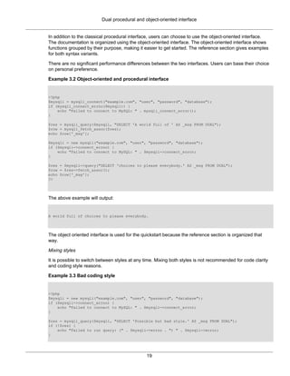 Dual procedural and object-oriented interface
19
In addition to the classical procedural interface, users can choose to use the object-oriented interface.
The documentation is organized using the object-oriented interface. The object-oriented interface shows
functions grouped by their purpose, making it easier to get started. The reference section gives examples
for both syntax variants.
There are no significant performance differences between the two interfaces. Users can base their choice
on personal preference.
Example 3.2 Object-oriented and procedural interface
<?php
$mysqli = mysqli_connect("example.com", "user", "password", "database");
if (mysqli_connect_errno($mysqli)) {
echo "Failed to connect to MySQL: " . mysqli_connect_error();
}
$res = mysqli_query($mysqli, "SELECT 'A world full of ' AS _msg FROM DUAL");
$row = mysqli_fetch_assoc($res);
echo $row['_msg'];
$mysqli = new mysqli("example.com", "user", "password", "database");
if ($mysqli->connect_errno) {
echo "Failed to connect to MySQL: " . $mysqli->connect_error;
}
$res = $mysqli->query("SELECT 'choices to please everybody.' AS _msg FROM DUAL");
$row = $res->fetch_assoc();
echo $row['_msg'];
?>
The above example will output:
A world full of choices to please everybody.
The object oriented interface is used for the quickstart because the reference section is organized that
way.
Mixing styles
It is possible to switch between styles at any time. Mixing both styles is not recommended for code clarity
and coding style reasons.
Example 3.3 Bad coding style
<?php
$mysqli = new mysqli("example.com", "user", "password", "database");
if ($mysqli->connect_errno) {
echo "Failed to connect to MySQL: " . $mysqli->connect_error;
}
$res = mysqli_query($mysqli, "SELECT 'Possible but bad style.' AS _msg FROM DUAL");
if (!$res) {
echo "Failed to run query: (" . $mysqli->errno . ") " . $mysqli->error;
}
 