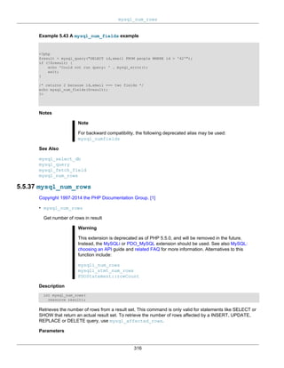 mysql_num_rows
316
Example 5.43 A mysql_num_fields example
<?php
$result = mysql_query("SELECT id,email FROM people WHERE id = '42'");
if (!$result) {
echo 'Could not run query: ' . mysql_error();
exit;
}
/* returns 2 because id,email === two fields */
echo mysql_num_fields($result);
?>
Notes
Note
For backward compatibility, the following deprecated alias may be used:
mysql_numfields
See Also
mysql_select_db
mysql_query
mysql_fetch_field
mysql_num_rows
5.5.37 mysql_num_rows
Copyright 1997-2014 the PHP Documentation Group. [1]
• mysql_num_rows
Get number of rows in result
Warning
This extension is deprecated as of PHP 5.5.0, and will be removed in the future.
Instead, the MySQLi or PDO_MySQL extension should be used. See also MySQL:
choosing an API guide and related FAQ for more information. Alternatives to this
function include:
mysqli_num_rows
mysqli_stmt_num_rows
PDOStatement::rowCount
Description
int mysql_num_rows(
resource result);
Retrieves the number of rows from a result set. This command is only valid for statements like SELECT or
SHOW that return an actual result set. To retrieve the number of rows affected by a INSERT, UPDATE,
REPLACE or DELETE query, use mysql_affected_rows.
Parameters
 