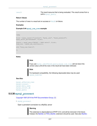 mysql_pconnect
317
result The result resource that is being evaluated. This result comes from a
call to mysql_query.
Return Values
The number of rows in a result set on success or FALSE on failure.
Examples
Example 5.44 mysql_num_rows example
<?php
$link = mysql_connect("localhost", "mysql_user", "mysql_password");
mysql_select_db("database", $link);
$result = mysql_query("SELECT * FROM table1", $link);
$num_rows = mysql_num_rows($result);
echo "$num_rows Rowsn";
?>
Notes
Note
If you use mysql_unbuffered_query, mysql_num_rows will not return the
correct value until all the rows in the result set have been retrieved.
Note
For backward compatibility, the following deprecated alias may be used:
mysql_numrows
See Also
mysql_affected_rows
mysql_connect
mysql_data_seek
mysql_select_db
mysql_query
5.5.38 mysql_pconnect
Copyright 1997-2014 the PHP Documentation Group. [1]
• mysql_pconnect
Open a persistent connection to a MySQL server
Warning
This extension is deprecated as of PHP 5.5.0, and will be removed in the future.
Instead, the MySQLi or PDO_MySQL extension should be used. See also MySQL:
 