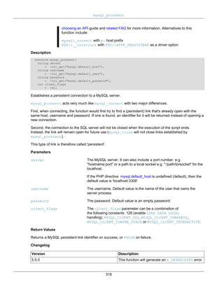 mysql_pconnect
318
choosing an API guide and related FAQ for more information. Alternatives to this
function include:
mysqli_connect with p: host prefix
PDO::__construct with PDO::ATTR_PERSISTENT as a driver option
Description
resource mysql_pconnect(
string server
= =ini_get("mysql.default_host"),
string username
= =ini_get("mysql.default_user"),
string password
= =ini_get("mysql.default_password"),
int client_flags
= =0);
Establishes a persistent connection to a MySQL server.
mysql_pconnect acts very much like mysql_connect with two major differences.
First, when connecting, the function would first try to find a (persistent) link that's already open with the
same host, username and password. If one is found, an identifier for it will be returned instead of opening a
new connection.
Second, the connection to the SQL server will not be closed when the execution of the script ends.
Instead, the link will remain open for future use (mysql_close will not close links established by
mysql_pconnect).
This type of link is therefore called 'persistent'.
Parameters
server The MySQL server. It can also include a port number. e.g.
"hostname:port" or a path to a local socket e.g. ":/path/to/socket" for the
localhost.
If the PHP directive mysql.default_host is undefined (default), then the
default value is 'localhost:3306'
username The username. Default value is the name of the user that owns the
server process.
password The password. Default value is an empty password.
client_flags The client_flags parameter can be a combination of
the following constants: 128 (enable LOAD DATA LOCAL
handling), MYSQL_CLIENT_SSL, MYSQL_CLIENT_COMPRESS,
MYSQL_CLIENT_IGNORE_SPACE or MYSQL_CLIENT_INTERACTIVE.
Return Values
Returns a MySQL persistent link identifier on success, or FALSE on failure.
Changelog
Version Description
5.5.0 This function will generate an E_DEPRECATED error.
 