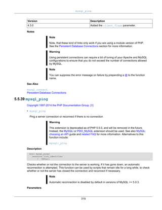 mysql_ping
319
Version Description
4.3.0 Added the client_flags parameter.
Notes
Note
Note, that these kind of links only work if you are using a module version of PHP.
See the Persistent Database Connections section for more information.
Warning
Using persistent connections can require a bit of tuning of your Apache and MySQL
configurations to ensure that you do not exceed the number of connections allowed
by MySQL.
Note
You can suppress the error message on failure by prepending a @ to the function
name.
See Also
mysql_connect
Persistent Database Connections
5.5.39 mysql_ping
Copyright 1997-2014 the PHP Documentation Group. [1]
• mysql_ping
Ping a server connection or reconnect if there is no connection
Warning
This extension is deprecated as of PHP 5.5.0, and will be removed in the future.
Instead, the MySQLi or PDO_MySQL extension should be used. See also MySQL:
choosing an API guide and related FAQ for more information. Alternatives to this
function include:
mysqli_ping
Description
bool mysql_ping(
resource link_identifier
= =NULL);
Checks whether or not the connection to the server is working. If it has gone down, an automatic
reconnection is attempted. This function can be used by scripts that remain idle for a long while, to check
whether or not the server has closed the connection and reconnect if necessary.
Note
Automatic reconnection is disabled by default in versions of MySQL >= 5.0.3.
Parameters
 