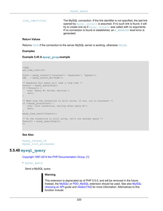 mysql_query
320
link_identifier The MySQL connection. If the link identifier is not specified, the last link
opened by mysql_connect is assumed. If no such link is found, it will
try to create one as if mysql_connect was called with no arguments.
If no connection is found or established, an E_WARNING level error is
generated.
Return Values
Returns TRUE if the connection to the server MySQL server is working, otherwise FALSE.
Examples
Example 5.45 A mysql_ping example
<?php
set_time_limit(0);
$conn = mysql_connect('localhost', 'mysqluser', 'mypass');
$db = mysql_select_db('mydb');
/* Assuming this query will take a long time */
$result = mysql_query($sql);
if (!$result) {
echo 'Query #1 failed, exiting.';
exit;
}
/* Make sure the connection is still alive, if not, try to reconnect */
if (!mysql_ping($conn)) {
echo 'Lost connection, exiting after query #1';
exit;
}
mysql_free_result($result);
/* So the connection is still alive, let's run another query */
$result2 = mysql_query($sql2);
?>
See Also
mysql_thread_id
mysql_list_processes
5.5.40 mysql_query
Copyright 1997-2014 the PHP Documentation Group. [1]
• mysql_query
Send a MySQL query
Warning
This extension is deprecated as of PHP 5.5.0, and will be removed in the future.
Instead, the MySQLi or PDO_MySQL extension should be used. See also MySQL:
choosing an API guide and related FAQ for more information. Alternatives to this
function include:
 