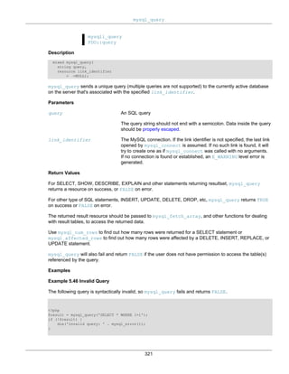 mysql_query
321
mysqli_query
PDO::query
Description
mixed mysql_query(
string query,
resource link_identifier
= =NULL);
mysql_query sends a unique query (multiple queries are not supported) to the currently active database
on the server that's associated with the specified link_identifier.
Parameters
query An SQL query
The query string should not end with a semicolon. Data inside the query
should be properly escaped.
link_identifier The MySQL connection. If the link identifier is not specified, the last link
opened by mysql_connect is assumed. If no such link is found, it will
try to create one as if mysql_connect was called with no arguments.
If no connection is found or established, an E_WARNING level error is
generated.
Return Values
For SELECT, SHOW, DESCRIBE, EXPLAIN and other statements returning resultset, mysql_query
returns a resource on success, or FALSE on error.
For other type of SQL statements, INSERT, UPDATE, DELETE, DROP, etc, mysql_query returns TRUE
on success or FALSE on error.
The returned result resource should be passed to mysql_fetch_array, and other functions for dealing
with result tables, to access the returned data.
Use mysql_num_rows to find out how many rows were returned for a SELECT statement or
mysql_affected_rows to find out how many rows were affected by a DELETE, INSERT, REPLACE, or
UPDATE statement.
mysql_query will also fail and return FALSE if the user does not have permission to access the table(s)
referenced by the query.
Examples
Example 5.46 Invalid Query
The following query is syntactically invalid, so mysql_query fails and returns FALSE.
<?php
$result = mysql_query('SELECT * WHERE 1=1');
if (!$result) {
die('Invalid query: ' . mysql_error());
}
 