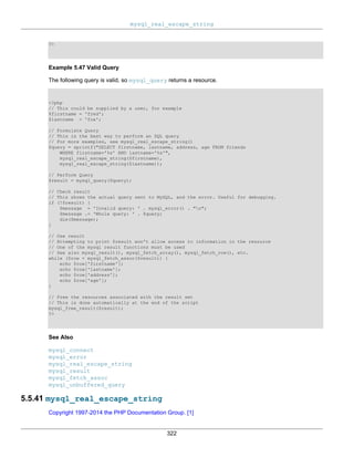 mysql_real_escape_string
322
?>
Example 5.47 Valid Query
The following query is valid, so mysql_query returns a resource.
<?php
// This could be supplied by a user, for example
$firstname = 'fred';
$lastname = 'fox';
// Formulate Query
// This is the best way to perform an SQL query
// For more examples, see mysql_real_escape_string()
$query = sprintf("SELECT firstname, lastname, address, age FROM friends
WHERE firstname='%s' AND lastname='%s'",
mysql_real_escape_string($firstname),
mysql_real_escape_string($lastname));
// Perform Query
$result = mysql_query($query);
// Check result
// This shows the actual query sent to MySQL, and the error. Useful for debugging.
if (!$result) {
$message = 'Invalid query: ' . mysql_error() . "n";
$message .= 'Whole query: ' . $query;
die($message);
}
// Use result
// Attempting to print $result won't allow access to information in the resource
// One of the mysql result functions must be used
// See also mysql_result(), mysql_fetch_array(), mysql_fetch_row(), etc.
while ($row = mysql_fetch_assoc($result)) {
echo $row['firstname'];
echo $row['lastname'];
echo $row['address'];
echo $row['age'];
}
// Free the resources associated with the result set
// This is done automatically at the end of the script
mysql_free_result($result);
?>
See Also
mysql_connect
mysql_error
mysql_real_escape_string
mysql_result
mysql_fetch_assoc
mysql_unbuffered_query
5.5.41 mysql_real_escape_string
Copyright 1997-2014 the PHP Documentation Group. [1]
 