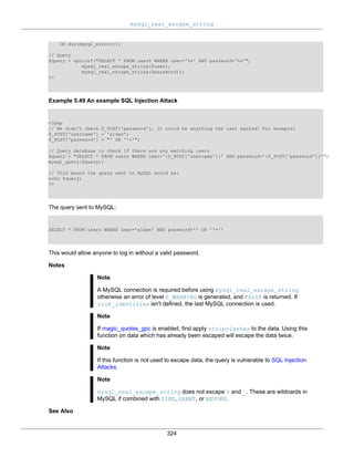 mysql_real_escape_string
324
OR die(mysql_error());
// Query
$query = sprintf("SELECT * FROM users WHERE user='%s' AND password='%s'",
mysql_real_escape_string($user),
mysql_real_escape_string($password));
?>
Example 5.49 An example SQL Injection Attack
<?php
// We didn't check $_POST['password'], it could be anything the user wanted! For example:
$_POST['username'] = 'aidan';
$_POST['password'] = "' OR ''='";
// Query database to check if there are any matching users
$query = "SELECT * FROM users WHERE user='{$_POST['username']}' AND password='{$_POST['password']}'";
mysql_query($query);
// This means the query sent to MySQL would be:
echo $query;
?>
The query sent to MySQL:
SELECT * FROM users WHERE user='aidan' AND password='' OR ''=''
This would allow anyone to log in without a valid password.
Notes
Note
A MySQL connection is required before using mysql_real_escape_string
otherwise an error of level E_WARNING is generated, and FALSE is returned. If
link_identifier isn't defined, the last MySQL connection is used.
Note
If magic_quotes_gpc is enabled, first apply stripslashes to the data. Using this
function on data which has already been escaped will escape the data twice.
Note
If this function is not used to escape data, the query is vulnerable to SQL Injection
Attacks.
Note
mysql_real_escape_string does not escape % and _. These are wildcards in
MySQL if combined with LIKE, GRANT, or REVOKE.
See Also
 