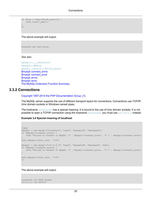 Connections
20
if ($row = $res->fetch_assoc()) {
echo $row['_msg'];
}
?>
The above example will output:
Possible but bad style.
See also
mysqli::__construct
mysqli::query
mysqli_result::fetch_assoc
$mysqli::connect_errno
$mysqli::connect_error
$mysqli::errno
$mysqli::error
The MySQLi Extension Function Summary
3.3.2 Connections
Copyright 1997-2014 the PHP Documentation Group. [1]
The MySQL server supports the use of different transport layers for connections. Connections use TCP/IP,
Unix domain sockets or Windows named pipes.
The hostname localhost has a special meaning. It is bound to the use of Unix domain sockets. It is not
possible to open a TCP/IP connection using the hostname localhost you must use 127.0.0.1 instead.
Example 3.4 Special meaning of localhost
<?php
$mysqli = new mysqli("localhost", "user", "password", "database");
if ($mysqli->connect_errno) {
echo "Failed to connect to MySQL: (" . $mysqli->connect_errno . ") " . $mysqli->connect_error;
}
echo $mysqli->host_info . "n";
$mysqli = new mysqli("127.0.0.1", "user", "password", "database", 3306);
if ($mysqli->connect_errno) {
echo "Failed to connect to MySQL: (" . $mysqli->connect_errno . ") " . $mysqli->connect_error;
}
echo $mysqli->host_info . "n";
?>
The above example will output:
Localhost via UNIX socket
127.0.0.1 via TCP/IP
 