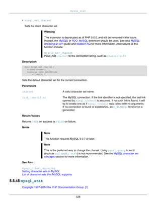 mysql_stat
328
• mysql_set_charset
Sets the client character set
Warning
This extension is deprecated as of PHP 5.5.0, and will be removed in the future.
Instead, the MySQLi or PDO_MySQL extension should be used. See also MySQL:
choosing an API guide and related FAQ for more information. Alternatives to this
function include:
mysqli_set_charset
PDO: Add charset to the connection string, such as charset=utf8
Description
bool mysql_set_charset(
string charset,
resource link_identifier
= =NULL);
Sets the default character set for the current connection.
Parameters
charset A valid character set name.
link_identifier The MySQL connection. If the link identifier is not specified, the last link
opened by mysql_connect is assumed. If no such link is found, it will
try to create one as if mysql_connect was called with no arguments.
If no connection is found or established, an E_WARNING level error is
generated.
Return Values
Returns TRUE on success or FALSE on failure.
Notes
Note
This function requires MySQL 5.0.7 or later.
Note
This is the preferred way to change the charset. Using mysql_query to set it
(such as SET NAMES utf8) is not recommended. See the MySQL character set
concepts section for more information.
See Also
mysql_client_encoding
Setting character sets in MySQL
List of character sets that MySQL supports
5.5.45 mysql_stat
Copyright 1997-2014 the PHP Documentation Group. [1]
 