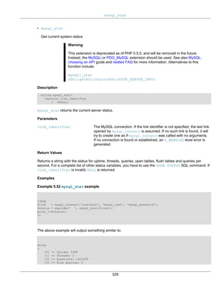 mysql_stat
329
• mysql_stat
Get current system status
Warning
This extension is deprecated as of PHP 5.5.0, and will be removed in the future.
Instead, the MySQLi or PDO_MySQL extension should be used. See also MySQL:
choosing an API guide and related FAQ for more information. Alternatives to this
function include:
mysqli_stat
PDO::getAttribute(PDO::ATTR_SERVER_INFO)
Description
string mysql_stat(
resource link_identifier
= =NULL);
mysql_stat returns the current server status.
Parameters
link_identifier The MySQL connection. If the link identifier is not specified, the last link
opened by mysql_connect is assumed. If no such link is found, it will
try to create one as if mysql_connect was called with no arguments.
If no connection is found or established, an E_WARNING level error is
generated.
Return Values
Returns a string with the status for uptime, threads, queries, open tables, flush tables and queries per
second. For a complete list of other status variables, you have to use the SHOW STATUS SQL command. If
link_identifier is invalid, NULL is returned.
Examples
Example 5.52 mysql_stat example
<?php
$link = mysql_connect('localhost', 'mysql_user', 'mysql_password');
$status = explode(' ', mysql_stat($link));
print_r($status);
?>
The above example will output something similar to:
Array
(
[0] => Uptime: 5380
[1] => Threads: 2
[2] => Questions: 1321299
[3] => Slow queries: 0
 