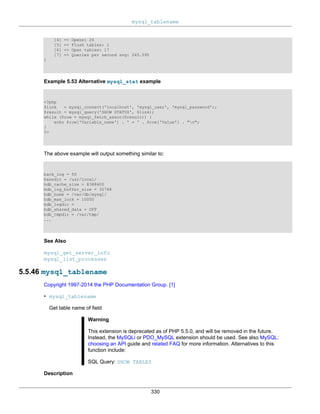 mysql_tablename
330
[4] => Opens: 26
[5] => Flush tables: 1
[6] => Open tables: 17
[7] => Queries per second avg: 245.595
)
Example 5.53 Alternative mysql_stat example
<?php
$link = mysql_connect('localhost', 'mysql_user', 'mysql_password');
$result = mysql_query('SHOW STATUS', $link);
while ($row = mysql_fetch_assoc($result)) {
echo $row['Variable_name'] . ' = ' . $row['Value'] . "n";
}
?>
The above example will output something similar to:
back_log = 50
basedir = /usr/local/
bdb_cache_size = 8388600
bdb_log_buffer_size = 32768
bdb_home = /var/db/mysql/
bdb_max_lock = 10000
bdb_logdir =
bdb_shared_data = OFF
bdb_tmpdir = /var/tmp/
...
See Also
mysql_get_server_info
mysql_list_processes
5.5.46 mysql_tablename
Copyright 1997-2014 the PHP Documentation Group. [1]
• mysql_tablename
Get table name of field
Warning
This extension is deprecated as of PHP 5.5.0, and will be removed in the future.
Instead, the MySQLi or PDO_MySQL extension should be used. See also MySQL:
choosing an API guide and related FAQ for more information. Alternatives to this
function include:
SQL Query: SHOW TABLES
Description
 