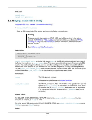 mysql_unbuffered_query
333
See Also
mysql_ping
mysql_list_processes
5.5.48 mysql_unbuffered_query
Copyright 1997-2014 the PHP Documentation Group. [1]
• mysql_unbuffered_query
Send an SQL query to MySQL without fetching and buffering the result rows.
Warning
This extension is deprecated as of PHP 5.5.0, and will be removed in the future.
Instead, the MySQLi or PDO_MySQL extension should be used. See also MySQL:
choosing an API guide and related FAQ for more information. Alternatives to this
function include:
See: Buffered and Unbuffered queries
Description
resource mysql_unbuffered_query(
string query,
resource link_identifier
= =NULL);
mysql_unbuffered_query sends the SQL query query to MySQL without automatically fetching and
buffering the result rows as mysql_query does. This saves a considerable amount of memory with SQL
queries that produce large result sets, and you can start working on the result set immediately after the
first row has been retrieved as you don't have to wait until the complete SQL query has been performed.
To use mysql_unbuffered_query while multiple database connections are open, you must specify the
optional parameter link_identifier to identify which connection you want to use.
Parameters
query The SQL query to execute.
Data inside the query should be properly escaped.
link_identifier The MySQL connection. If the link identifier is not specified, the last link
opened by mysql_connect is assumed. If no such link is found, it will
try to create one as if mysql_connect was called with no arguments.
If no connection is found or established, an E_WARNING level error is
generated.
Return Values
For SELECT, SHOW, DESCRIBE or EXPLAIN statements, mysql_unbuffered_query returns a
resource on success, or FALSE on error.
For other type of SQL statements, UPDATE, DELETE, DROP, etc, mysql_unbuffered_query returns
TRUE on success or FALSE on error.
Notes
 