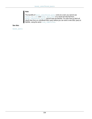 mysql_unbuffered_query
334
Note
The benefits of mysql_unbuffered_query come at a cost: you cannot use
mysql_num_rows and mysql_data_seek on a result set returned from
mysql_unbuffered_query, until all rows are fetched. You also have to fetch all
result rows from an unbuffered SQL query before you can send a new SQL query to
MySQL, using the same link_identifier.
See Also
mysql_query
 