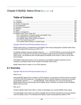 335
Chapter 6 MySQL Native Driver (Mysqlnd)
Table of Contents
6.1 Overview .................................................................................................................................. 335
6.2 Installation ................................................................................................................................ 336
6.3 Runtime Configuration ............................................................................................................... 337
6.4 Incompatibilities ........................................................................................................................ 342
6.5 Persistent Connections .............................................................................................................. 342
6.6 Statistics ................................................................................................................................... 342
6.7 Notes ....................................................................................................................................... 357
6.8 Memory management ............................................................................................................... 357
6.9 MySQL Native Driver Plugin API ............................................................................................... 358
6.9.1 A comparison of mysqlnd plugins with MySQL Proxy ....................................................... 360
6.9.2 Obtaining the mysqlnd plugin API ................................................................................... 361
6.9.3 MySQL Native Driver Plugin Architecture ........................................................................ 361
6.9.4 The mysqlnd plugin API ................................................................................................. 366
6.9.5 Getting started building a mysqlnd plugin ........................................................................ 368
Copyright 1997-2014 the PHP Documentation Group. [1]
MySQL Native Driver is a replacement for the MySQL Client Library (libmysqlclient). MySQL Native Driver
is part of the official PHP sources as of PHP 5.3.0.
The MySQL database extensions MySQL extension, mysqli and PDO MYSQL all communicate with the
MySQL server. In the past, this was done by the extension using the services provided by the MySQL
Client Library. The extensions were compiled against the MySQL Client Library in order to use its client-
server protocol.
With MySQL Native Driver there is now an alternative, as the MySQL database extensions can be
compiled to use MySQL Native Driver instead of the MySQL Client Library.
MySQL Native Driver is written in C as a PHP extension.
6.1 Overview
Copyright 1997-2014 the PHP Documentation Group. [1]
What it is not
Although MySQL Native Driver is written as a PHP extension, it is important to note that it does not provide
a new API to the PHP programmer. The programmer APIs for MySQL database connectivity are provided
by the MySQL extension, mysqli and PDO MYSQL. These extensions can now use the services of
MySQL Native Driver to communicate with the MySQL Server. Therefore, you should not think of MySQL
Native Driver as an API.
Why use it?
Using the MySQL Native Driver offers a number of advantages over using the MySQL Client Library.
The older MySQL Client Library was written by MySQL AB (now Oracle Corporation) and so was released
under the MySQL license. This ultimately led to MySQL support being disabled by default in PHP.
 