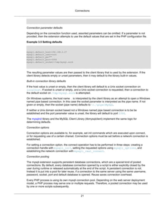 Connections
21
Connection parameter defaults
Depending on the connection function used, assorted parameters can be omitted. If a parameter is not
provided, then the extension attempts to use the default values that are set in the PHP configuration file.
Example 3.5 Setting defaults
mysqli.default_host=192.168.2.27
mysqli.default_user=root
mysqli.default_pw=""
mysqli.default_port=3306
mysqli.default_socket=/tmp/mysql.sock
The resulting parameter values are then passed to the client library that is used by the extension. If the
client library detects empty or unset parameters, then it may default to the library built-in values.
Built-in connection library defaults
If the host value is unset or empty, then the client library will default to a Unix socket connection on
localhost. If socket is unset or empty, and a Unix socket connection is requested, then a connection to
the default socket on /tmp/mysql.sock is attempted.
On Windows systems, the host name . is interpreted by the client library as an attempt to open a Windows
named pipe based connection. In this case the socket parameter is interpreted as the pipe name. If not
given or empty, then the socket (pipe name) defaults to .pipeMySQL.
If neither a Unix domain socket based not a Windows named pipe based connection is to be be
established and the port parameter value is unset, the library will default to port 3306.
The mysqlnd library and the MySQL Client Library (libmysqlclient) implement the same logic for
determining defaults.
Connection options
Connection options are available to, for example, set init commands which are executed upon connect,
or for requesting use of a certain charset. Connection options must be set before a network connection is
established.
For setting a connection option, the connect operation has to be performed in three steps: creating a
connection handle with mysqli_init, setting the requested options using mysqli_options, and
establishing the network connection with mysqli_real_connect.
Connection pooling
The mysqli extension supports persistent database connections, which are a special kind of pooled
connections. By default, every database connection opened by a script is either explicitly closed by the
user during runtime or released automatically at the end of the script. A persistent connection is not.
Instead it is put into a pool for later reuse, if a connection to the same server using the same username,
password, socket, port and default database is opened. Reuse saves connection overhead.
Every PHP process is using its own mysqli connection pool. Depending on the web server deployment
model, a PHP process may serve one or multiple requests. Therefore, a pooled connection may be used
by one or more scripts subsequently.
 