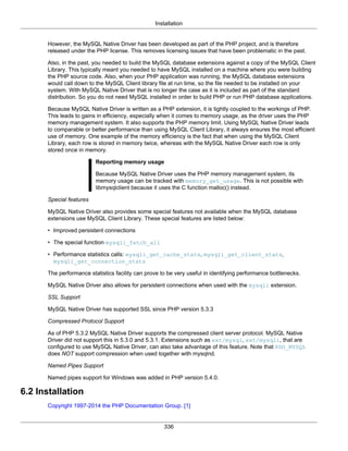 Installation
336
However, the MySQL Native Driver has been developed as part of the PHP project, and is therefore
released under the PHP license. This removes licensing issues that have been problematic in the past.
Also, in the past, you needed to build the MySQL database extensions against a copy of the MySQL Client
Library. This typically meant you needed to have MySQL installed on a machine where you were building
the PHP source code. Also, when your PHP application was running, the MySQL database extensions
would call down to the MySQL Client library file at run time, so the file needed to be installed on your
system. With MySQL Native Driver that is no longer the case as it is included as part of the standard
distribution. So you do not need MySQL installed in order to build PHP or run PHP database applications.
Because MySQL Native Driver is written as a PHP extension, it is tightly coupled to the workings of PHP.
This leads to gains in efficiency, especially when it comes to memory usage, as the driver uses the PHP
memory management system. It also supports the PHP memory limit. Using MySQL Native Driver leads
to comparable or better performance than using MySQL Client Library, it always ensures the most efficient
use of memory. One example of the memory efficiency is the fact that when using the MySQL Client
Library, each row is stored in memory twice, whereas with the MySQL Native Driver each row is only
stored once in memory.
Reporting memory usage
Because MySQL Native Driver uses the PHP memory management system, its
memory usage can be tracked with memory_get_usage. This is not possible with
libmysqlclient because it uses the C function malloc() instead.
Special features
MySQL Native Driver also provides some special features not available when the MySQL database
extensions use MySQL Client Library. These special features are listed below:
• Improved persistent connections
• The special function mysqli_fetch_all
• Performance statistics calls: mysqli_get_cache_stats, mysqli_get_client_stats,
mysqli_get_connection_stats
The performance statistics facility can prove to be very useful in identifying performance bottlenecks.
MySQL Native Driver also allows for persistent connections when used with the mysqli extension.
SSL Support
MySQL Native Driver has supported SSL since PHP version 5.3.3
Compressed Protocol Support
As of PHP 5.3.2 MySQL Native Driver supports the compressed client server protocol. MySQL Native
Driver did not support this in 5.3.0 and 5.3.1. Extensions such as ext/mysql, ext/mysqli, that are
configured to use MySQL Native Driver, can also take advantage of this feature. Note that PDO_MYSQL
does NOT support compression when used together with mysqlnd.
Named Pipes Support
Named pipes support for Windows was added in PHP version 5.4.0.
6.2 Installation
Copyright 1997-2014 the PHP Documentation Group. [1]
 