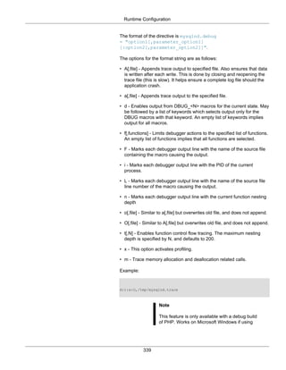 Runtime Configuration
339
The format of the directive is mysqlnd.debug
= "option1[,parameter_option1]
[:option2[,parameter_option2]]".
The options for the format string are as follows:
• A[,file] - Appends trace output to specified file. Also ensures that data
is written after each write. This is done by closing and reopening the
trace file (this is slow). It helps ensure a complete log file should the
application crash.
• a[,file] - Appends trace output to the specified file.
• d - Enables output from DBUG_<N> macros for the current state. May
be followed by a list of keywords which selects output only for the
DBUG macros with that keyword. An empty list of keywords implies
output for all macros.
• f[,functions] - Limits debugger actions to the specified list of functions.
An empty list of functions implies that all functions are selected.
• F - Marks each debugger output line with the name of the source file
containing the macro causing the output.
• i - Marks each debugger output line with the PID of the current
process.
• L - Marks each debugger output line with the name of the source file
line number of the macro causing the output.
• n - Marks each debugger output line with the current function nesting
depth
• o[,file] - Similar to a[,file] but overwrites old file, and does not append.
• O[,file] - Similar to A[,file] but overwrites old file, and does not append.
• t[,N] - Enables function control flow tracing. The maximum nesting
depth is specified by N, and defaults to 200.
• x - This option activates profiling.
• m - Trace memory allocation and deallocation related calls.
Example:
d:t:x:O,/tmp/mysqlnd.trace
Note
This feature is only available with a debug build
of PHP. Works on Microsoft Windows if using
 