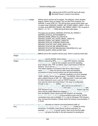 Runtime Configuration
340
a debug build of PHP and PHP was built using
Microsoft Visual C version 9 and above.
mysqlnd.log_mask integer Defines which queries will be logged. The default 0, which disables
logging. Define using an integer, and not with PHP constants. For
example, a value of 48 (16 + 32) will log slow queries which either use
'no good index' (SERVER_QUERY_NO_GOOD_INDEX_USED = 16) or
no index at all (SERVER_QUERY_NO_INDEX_USED = 32). A value of
2043 (1 + 2 + 8 + ... + 1024) will log all slow query types.
The types are as follows: SERVER_STATUS_IN_TRANS=1,
SERVER_STATUS_AUTOCOMMIT=2,
SERVER_MORE_RESULTS_EXISTS=8,
SERVER_QUERY_NO_GOOD_INDEX_USED=16,
SERVER_QUERY_NO_INDEX_USED=32,
SERVER_STATUS_CURSOR_EXISTS=64,
SERVER_STATUS_LAST_ROW_SENT=128,
SERVER_STATUS_DB_DROPPED=256,
SERVER_STATUS_NO_BACKSLASH_ESCAPES=512, and
SERVER_QUERY_WAS_SLOW=1024.
mysqlnd.mempool_default_size
integer
Default size of the mysqlnd memory pool, which is used by result sets.
mysqlnd.net_read_timeout
integer
mysqlnd and the MySQL Client Library, libmysqlclient use
different networking APIs. mysqlnd uses PHP streams, whereas
libmysqlclient uses its own wrapper around the operating
level network calls. PHP, by default, sets a read timeout of 60s for
streams. This is set via php.ini, default_socket_timeout.
This default applies to all streams that set no other timeout
value. mysqlnd does not set any other value and therefore
connections of long running queries can be disconnected after
default_socket_timeout seconds resulting in an error message
“2006 - MySQL Server has gone away”. The MySQL Client Library
sets a default timeout of 365 * 24 * 3600 seconds (1 year) and waits
for other timeouts to occur, such as TCP/IP timeouts. mysqlnd
now uses the same very long timeout. The value is configurable
through a new php.ini setting: mysqlnd.net_read_timeout.
mysqlnd.net_read_timeout gets used by any extension (ext/
mysql, ext/mysqli, PDO_MySQL) that uses mysqlnd. mysqlnd tells
PHP Streams to use mysqlnd.net_read_timeout. Please note that
there may be subtle differences between MYSQL_OPT_READ_TIMEOUT
from the MySQL Client Library and PHP Streams, for example
MYSQL_OPT_READ_TIMEOUT is documented to work only for TCP/IP
connections and, prior to MySQL 5.1.2, only for Windows. PHP streams
may not have this limitation. Please check the streams documentation, if
in doubt.
mysqlnd.net_cmd_buffer_size
long
mysqlnd allocates an internal command/network buffer of
mysqlnd.net_cmd_buffer_size (in php.ini) bytes for every
connection. If a MySQL Client Server protocol command, for
example, COM_QUERY (“normal” query), does not fit into the buffer,
mysqlnd will grow the buffer to the size required for sending the
 