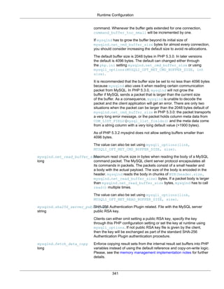 Runtime Configuration
341
command. Whenever the buffer gets extended for one connection,
command_buffer_too_small will be incremented by one.
If mysqlnd has to grow the buffer beyond its initial size of
mysqlnd.net_cmd_buffer_size bytes for almost every connection,
you should consider increasing the default size to avoid re-allocations.
The default buffer size is 2048 bytes in PHP 5.3.0. In later versions
the default is 4096 bytes. The default can changed either through
the php.ini setting mysqlnd.net_cmd_buffer_size or using
mysqli_options(MYSQLI_OPT_NET_CMD_BUFFER_SIZE, int
size).
It is recommended that the buffer size be set to no less than 4096 bytes
because mysqlnd also uses it when reading certain communication
packet from MySQL. In PHP 5.3.0, mysqlnd will not grow the
buffer if MySQL sends a packet that is larger than the current size
of the buffer. As a consequence, mysqlnd is unable to decode the
packet and the client application will get an error. There are only two
situations when the packet can be larger than the 2048 bytes default of
mysqlnd.net_cmd_buffer_size in PHP 5.3.0: the packet transports
a very long error message, or the packet holds column meta data from
COM_LIST_FIELD (mysql_list_fields() and the meta data come
from a string column with a very long default value (>1900 bytes).
As of PHP 5.3.2 mysqlnd does not allow setting buffers smaller than
4096 bytes.
The value can also be set using mysqli_options(link,
MYSQLI_OPT_NET_CMD_BUFFER_SIZE, size).
mysqlnd.net_read_buffer_size
long
Maximum read chunk size in bytes when reading the body of a MySQL
command packet. The MySQL client server protocol encapsulates all
its commands in packets. The packets consist of a small header and
a body with the actual payload. The size of the body is encoded in the
header. mysqlnd reads the body in chunks of MIN(header.size,
mysqlnd.net_read_buffer_size) bytes. If a packet body is larger
than mysqlnd.net_read_buffer_size bytes, mysqlnd has to call
read() multiple times.
The value can also be set using mysqli_options(link,
MYSQLI_OPT_NET_READ_BUFFER_SIZE, size).
mysqlnd.sha256_server_public_key
string
SHA-256 Authentication Plugin related. File with the MySQL server
public RSA key.
Clients can either omit setting a public RSA key, specify the key
through this PHP configuration setting or set the key at runtime using
mysqli_options. If not public RSA key file is given by the client,
then the key will be exchanged as part of the standard SHA-256
Authentication Plugin authentication procedure.
mysqlnd.fetch_data_copy
long
Enforce copying result sets from the internal result set buffers into PHP
variables instead of using the default reference and copy-on-write logic.
Please, see the memory management implementation notes for further
details.
 