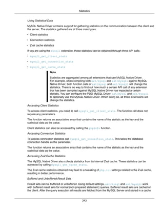 Statistics
343
Using Statistical Data
MySQL Native Driver contains support for gathering statistics on the communication between the client and
the server. The statistics gathered are of three main types:
• Client statistics
• Connection statistics
• Zval cache statistics
If you are using the mysqli extension, these statistics can be obtained through three API calls:
• mysqli_get_client_stats
• mysqli_get_connection_stats
• mysqli_get_cache_stats
Note
Statistics are aggregated among all extensions that use MySQL Native Driver.
For example, when compiling both ext/mysql and ext/mysqli against MySQL
Native Driver, both function calls of ext/mysql and ext/mysqli will change the
statistics. There is no way to find out how much a certain API call of any extension
that has been compiled against MySQL Native Driver has impacted a certain
statistic. You can configure the PDO MySQL Driver, ext/mysql and ext/mysqli
to optionally use the MySQL Native Driver. When doing so, all three extensions will
change the statistics.
Accessing Client Statistics
To access client statistics, you need to call mysqli_get_client_stats. The function call does not
require any parameters.
The function returns an associative array that contains the name of the statistic as the key and the
statistical data as the value.
Client statistics can also be accessed by calling the phpinfo function.
Accessing Connection Statistics
To access connection statistics call mysqli_get_connection_stats. This takes the database
connection handle as the parameter.
The function returns an associative array that contains the name of the statistic as the key and the
statistical data as the value.
Accessing Zval Cache Statistics
The MySQL Native Driver also collects statistics from its internal Zval cache. These statistics can be
accessed by calling mysqli_get_cache_stats.
The Zval cache statistics obtained may lead to a tweaking of php.ini settings related to the Zval cache,
resulting in better performance.
Buffered and Unbuffered Result Sets
Result sets can be buffered or unbuffered. Using default settings, ext/mysql and ext/mysqli work
with buffered result sets for normal (non prepared statement) queries. Buffered result sets are cached on
the client. After the query execution all results are fetched from the MySQL Server and stored in a cache
 